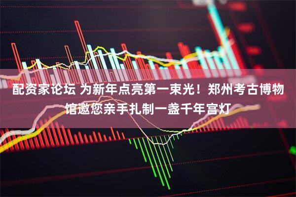 配资家论坛 为新年点亮第一束光！郑州考古博物馆邀您亲手扎制一盏千年宫灯