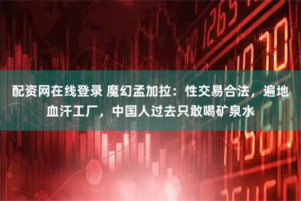 配资网在线登录 魔幻孟加拉：性交易合法，遍地血汗工厂，中国人过去只敢喝矿泉水
