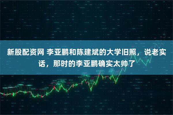 新股配资网 李亚鹏和陈建斌的大学旧照，说老实话，那时的李亚鹏确实太帅了
