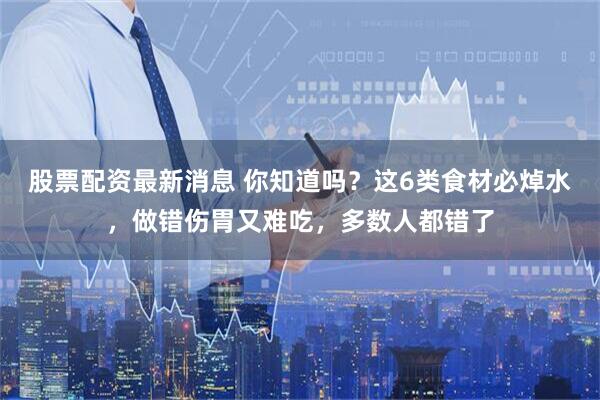 股票配资最新消息 你知道吗？这6类食材必焯水，做错伤胃又难吃，多数人都错了