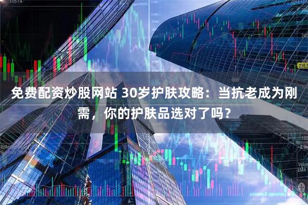 免费配资炒股网站 30岁护肤攻略：当抗老成为刚需，你的护肤品选对了吗？