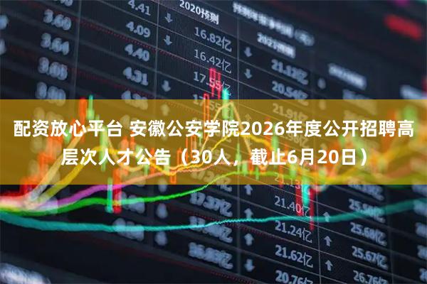 配资放心平台 安徽公安学院2026年度公开招聘高层次人才公告（30人，截止6月20日）