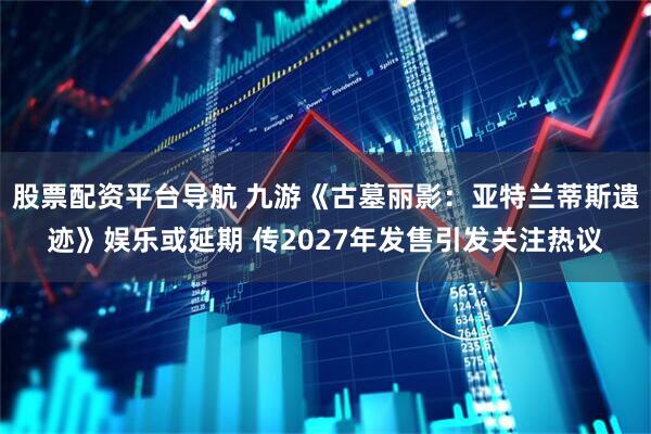 股票配资平台导航 九游《古墓丽影：亚特兰蒂斯遗迹》娱乐或延期 传2027年发售引发关注热议