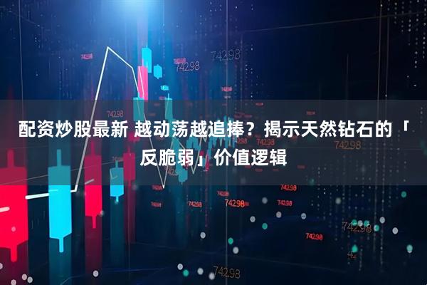 配资炒股最新 越动荡越追捧？揭示天然钻石的「反脆弱」价值逻辑