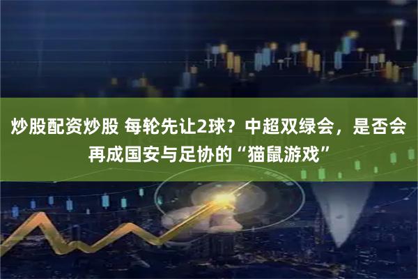 炒股配资炒股 每轮先让2球？中超双绿会，是否会再成国安与足协的“猫鼠游戏”