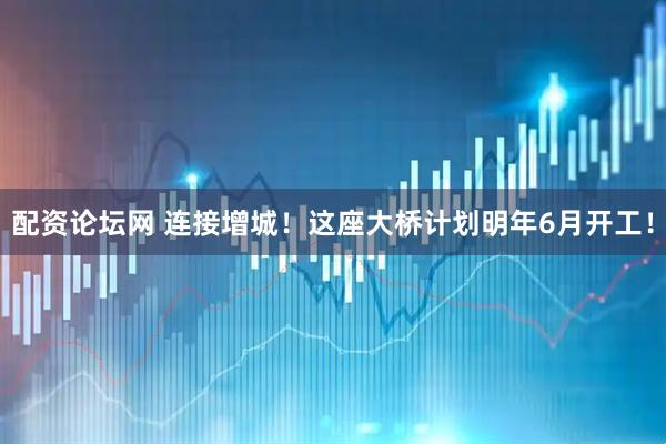 配资论坛网 连接增城！这座大桥计划明年6月开工！