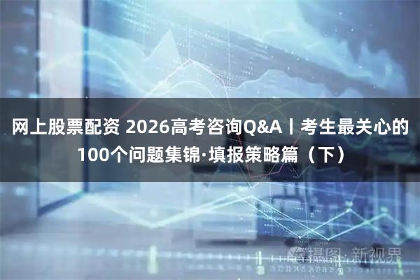 网上股票配资 2026高考咨询Q&A丨考生最关心的100个问题集锦·填报策略篇（下）