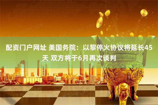 配资门户网址 美国务院：以黎停火协议将延长45天 双方将于6月再次谈判
