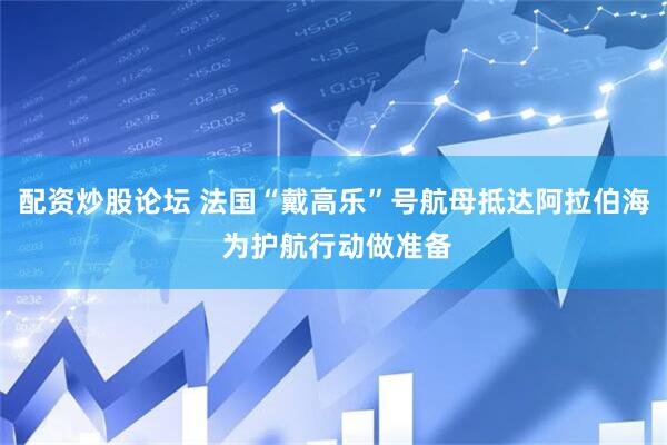 配资炒股论坛 法国“戴高乐”号航母抵达阿拉伯海 为护航行动做准备