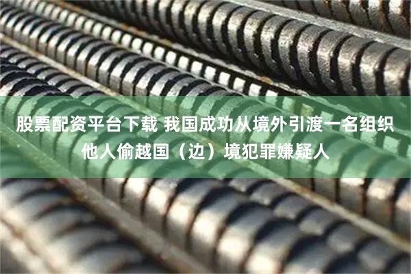 股票配资平台下载 我国成功从境外引渡一名组织他人偷越国（边）境犯罪嫌疑人